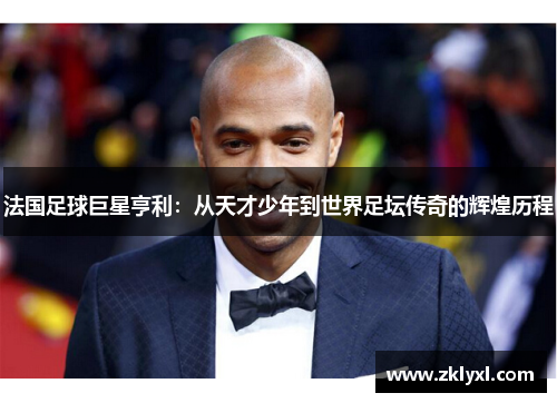 法国足球巨星亨利：从天才少年到世界足坛传奇的辉煌历程