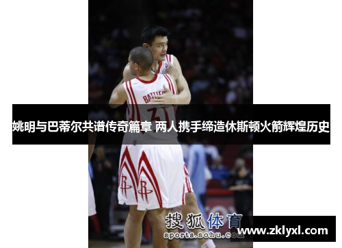 姚明与巴蒂尔共谱传奇篇章 两人携手缔造休斯顿火箭辉煌历史