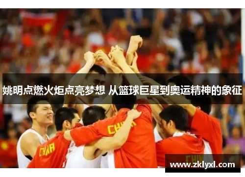 姚明点燃火炬点亮梦想 从篮球巨星到奥运精神的象征