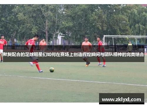 默契配合的足球明星们如何在赛场上创造辉煌瞬间与团队精神的完美结合